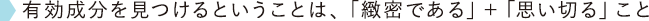 有効成分を見つけるということは、「緻密である」＋「思い切る」こと