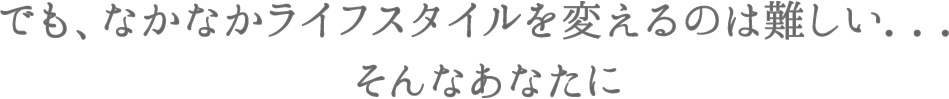 でも、なかなかライフスタイルを変えるのはむずかしい・・・そんなあなたに