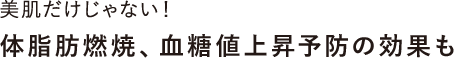 美肌だけじゃない！体脂肪燃焼、血糖値上昇予防の効果も
