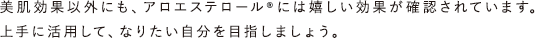 美肌効果以外にも、アロエステロール&reg;には嬉しい効果が確認されています。上手に活用して、なりたい自分を目指しましょう。