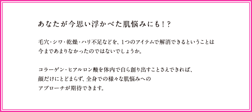 あなたが今思い浮かべた肌悩みにも！？毛穴・シワ・乾燥・ハリ不足などを、１つのアイテムで解消できるということは今まであまりなかったのではないでしょうか。コラーゲン・ヒアルロン酸を体内で自ら創り出すことさえできれば、様々な肌悩みへのアプローチが期待できます。加えて、顔だけにとどまらず、全身への効果を発揮します。