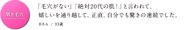 開き毛穴「毛穴がない」「絶対20代の肌！」と言われて、 嬉しいを通り越して、正直、自分でも驚きの連続でした。 Bさん / 33歳
