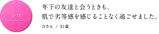 シワ 年下の友達と会うときも、肌で劣等感を感じることなく過ごせました。Dさん / 31歳