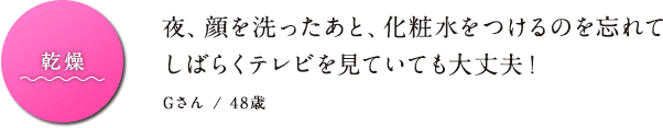 乾燥 夜顔を洗ったあと、化粧水をつけるのを忘れてしばらくテレビを見ていても大丈夫！ Gさん / 48歳