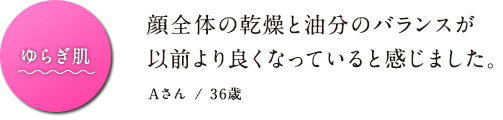 ゆらぎ肌　顔全体の乾燥と油分のバランスが以前より良くなっていると感じました。Aさん / 36歳