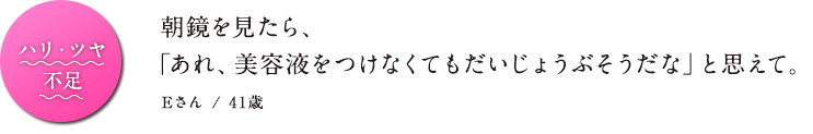 ハリ・ツヤ不足 朝鏡を見たら、「あれ、美容液をつけなくてもだいじょうぶそうだな」と思えて。 Eさん / 41歳